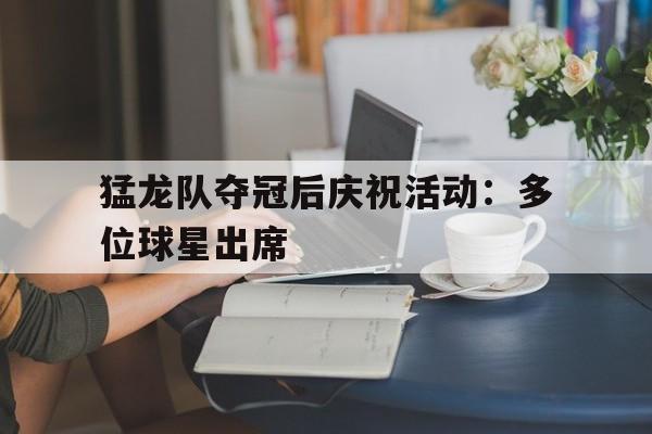 关于猛龙队夺冠后庆祝活动：多位球星出席的信息