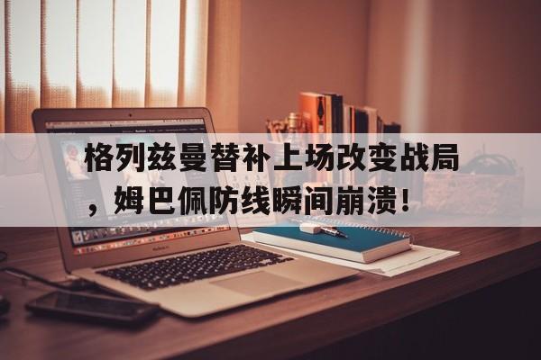 格列兹曼替补上场改变战局，姆巴佩防线瞬间崩溃！格列兹曼精彩进球