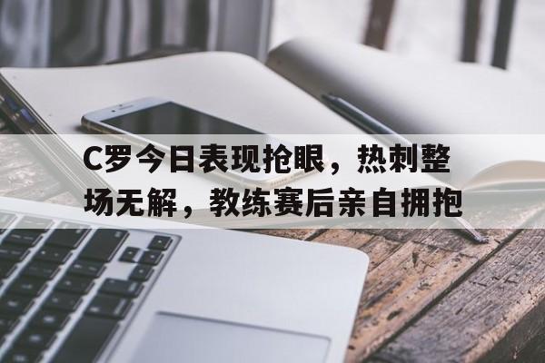 C罗今日表现抢眼,热刺整场无解,教练赛后亲自拥抱